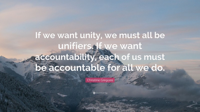 Christine Gregoire Quote: “If we want unity, we must all be unifiers. If we want accountability, each of us must be accountable for all we do.”