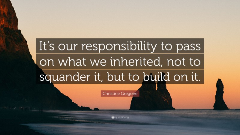 Christine Gregoire Quote: “It’s our responsibility to pass on what we inherited, not to squander it, but to build on it.”