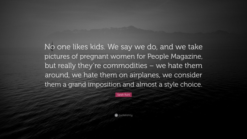 Sarah Ruhl Quote: “No one likes kids. We say we do, and we take pictures of pregnant women for People Magazine, but really they’re commodities – we hate them around, we hate them on airplanes, we consider them a grand imposition and almost a style choice.”