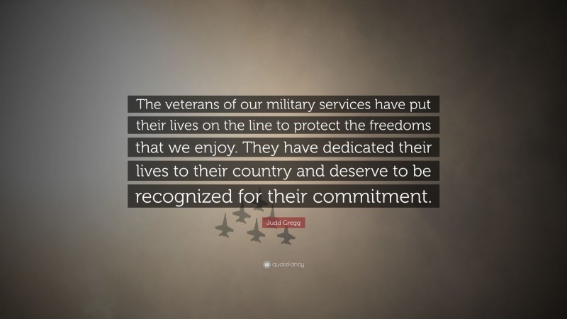 Judd Gregg Quote: “The veterans of our military services have put their lives on the line to protect the freedoms that we enjoy. They have dedicated their lives to their country and deserve to be recognized for their commitment.”