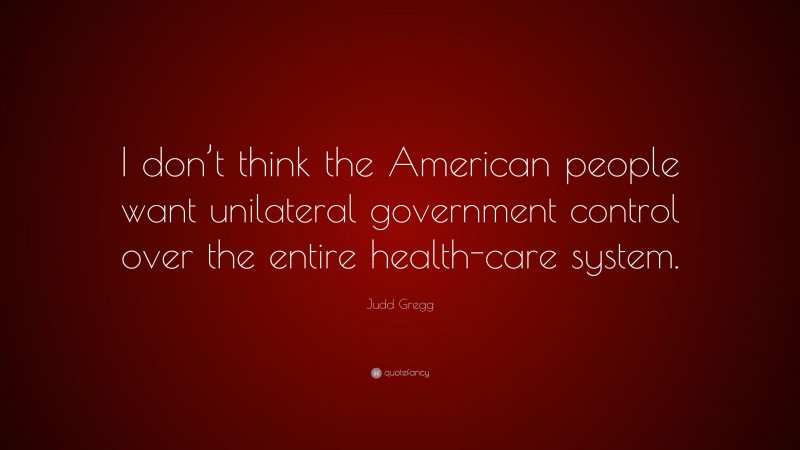 Judd Gregg Quote: “I don’t think the American people want unilateral government control over the entire health-care system.”