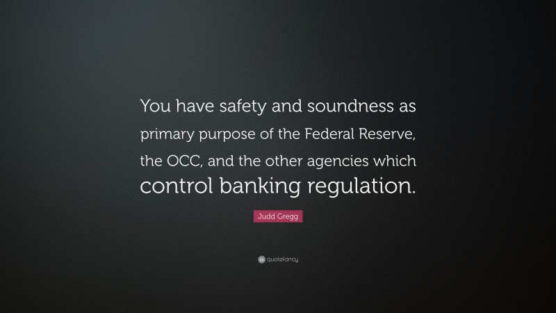 Judd Gregg Quote: “You have safety and soundness as primary purpose of the Federal Reserve, the OCC, and the other agencies which control banking regulation.”