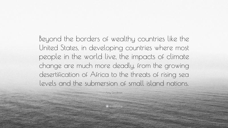 Amy Goodman Quote: “Beyond the borders of wealthy countries like the United States, in developing countries where most people in the world live, the impacts of climate change are much more deadly, from the growing desertification of Africa to the threats of rising sea levels and the submersion of small island nations.”