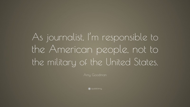 Amy Goodman Quote: “As journalist, I’m responsible to the American people, not to the military of the United States.”