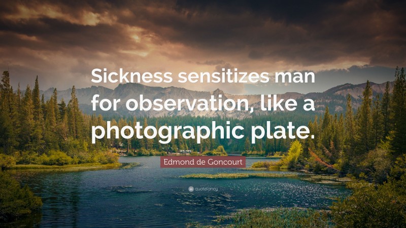 Edmond de Goncourt Quote: “Sickness sensitizes man for observation, like a photographic plate.”