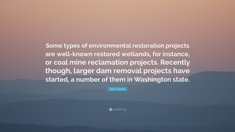 Matt Gonzalez Quote: “Some types of environmental restoration projects are well-known restored wetlands, for instance, or coal mine reclamation projects. Recently though, larger dam removal projects have started, a number of them in Washington state.”