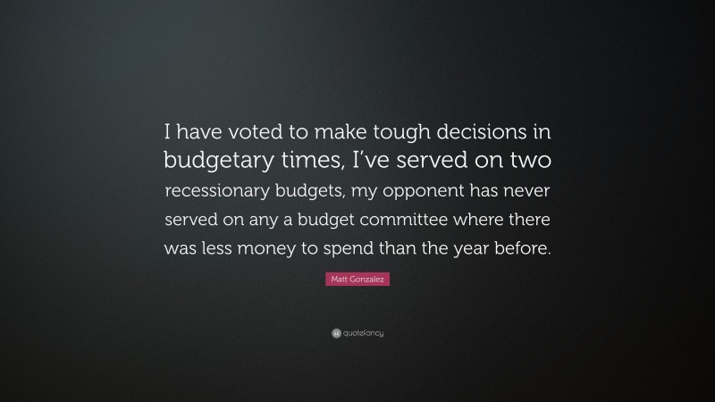 Matt Gonzalez Quote: “I have voted to make tough decisions in budgetary times, I’ve served on two recessionary budgets, my opponent has never served on any a budget committee where there was less money to spend than the year before.”