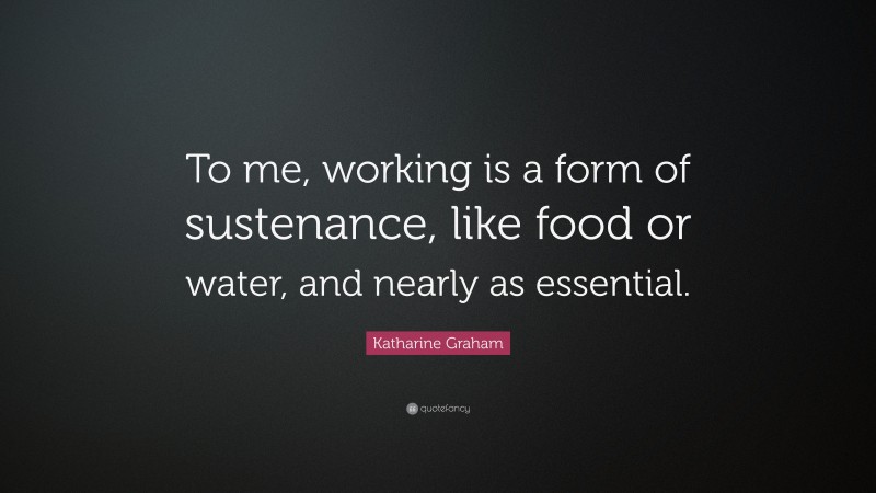Katharine Graham Quote: “To me, working is a form of sustenance, like food or water, and nearly as essential.”