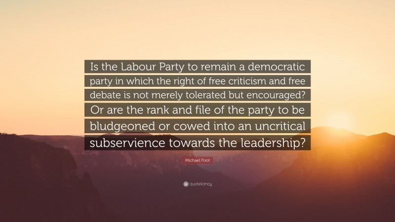 Michael Foot Quote: “Is the Labour Party to remain a democratic party in which the right of free criticism and free debate is not merely tolerated but encouraged? Or are the rank and file of the party to be bludgeoned or cowed into an uncritical subservience towards the leadership?”