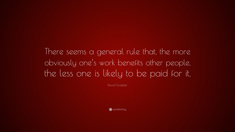 David Graeber Quote: “There seems a general rule that, the more obviously one’s work benefits other people, the less one is likely to be paid for it.”