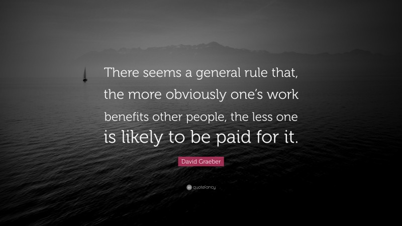 David Graeber Quote: “There seems a general rule that, the more obviously one’s work benefits other people, the less one is likely to be paid for it.”