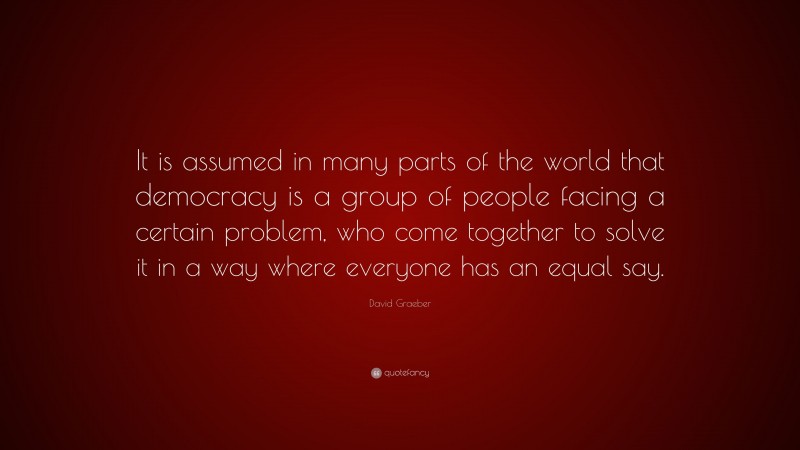 David Graeber Quote: “It is assumed in many parts of the world that democracy is a group of people facing a certain problem, who come together to solve it in a way where everyone has an equal say.”