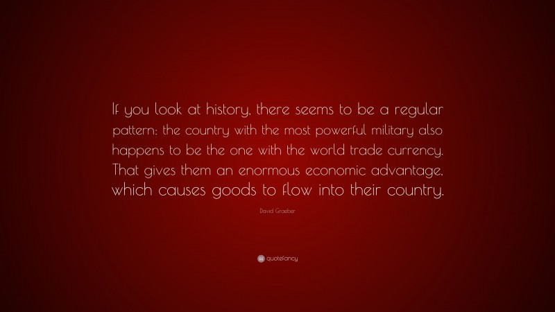 David Graeber Quote: “If you look at history, there seems to be a regular pattern: the country with the most powerful military also happens to be the one with the world trade currency. That gives them an enormous economic advantage, which causes goods to flow into their country.”