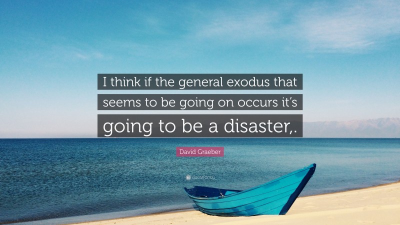 David Graeber Quote: “I think if the general exodus that seems to be going on occurs it’s going to be a disaster,.”