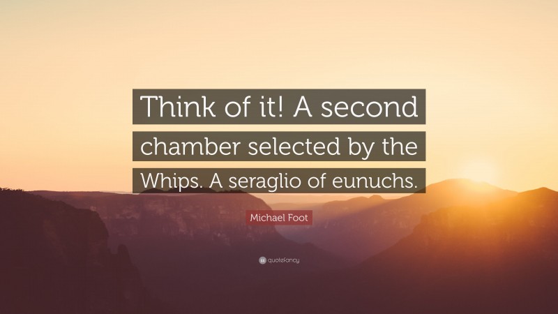 Michael Foot Quote: “Think of it! A second chamber selected by the Whips. A seraglio of eunuchs.”