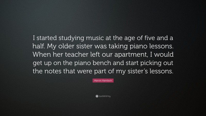 Marvin Hamlisch Quote: “I started studying music at the age of five and a half. My older sister was taking piano lessons. When her teacher left our apartment, I would get up on the piano bench and start picking out the notes that were part of my sister’s lessons.”