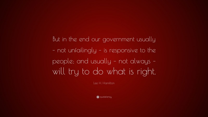 Lee H. Hamilton Quote: “But in the end our government usually – not unfailingly – is responsive to the people; and usually – not always – will try to do what is right.”
