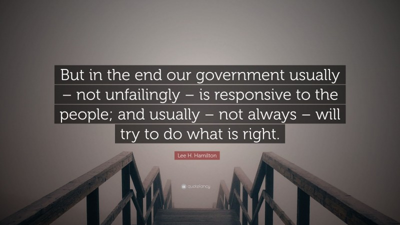 Lee H. Hamilton Quote: “But in the end our government usually – not unfailingly – is responsive to the people; and usually – not always – will try to do what is right.”