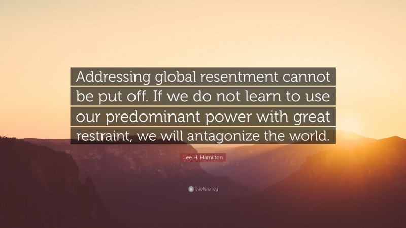 Lee H. Hamilton Quote: “Addressing global resentment cannot be put off. If we do not learn to use our predominant power with great restraint, we will antagonize the world.”