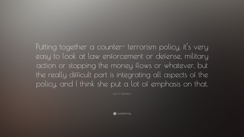 Lee H. Hamilton Quote: “Putting together a counter- terrorism policy, it’s very easy to look at law enforcement or defense, military action or stopping the money flows or whatever, but the really difficult part is integrating all aspects of the policy, and I think she put a lot of emphasis on that.”