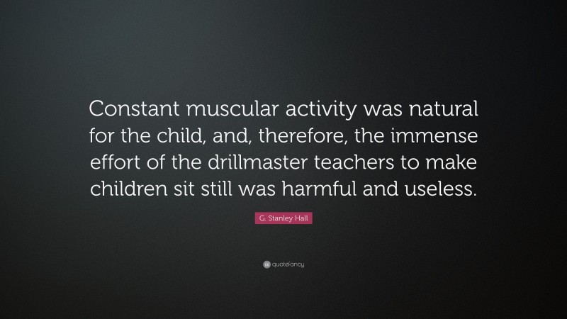 G. Stanley Hall Quote: “Constant muscular activity was natural for the child, and, therefore, the immense effort of the drillmaster teachers to make children sit still was harmful and useless.”