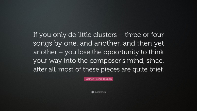 Dietrich Fischer-Dieskau Quote: “If you only do little clusters – three or four songs by one, and another, and then yet another – you lose the opportunity to think your way into the composer’s mind, since, after all, most of these pieces are quite brief.”
