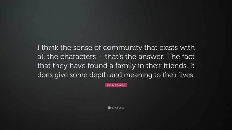 Randy Harrison Quote: “I think the sense of community that exists with all the characters – that’s the answer. The fact that they have found a family in their friends. It does give some depth and meaning to their lives.”