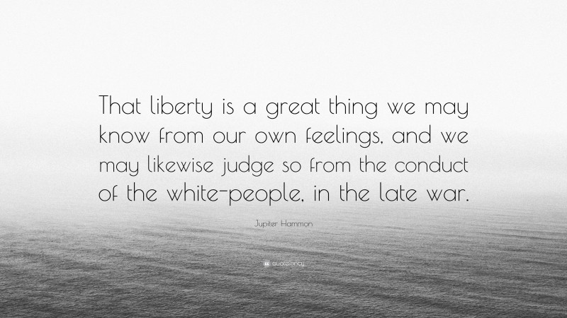 Jupiter Hammon Quote: “That liberty is a great thing we may know from our own feelings, and we may likewise judge so from the conduct of the white-people, in the late war.”