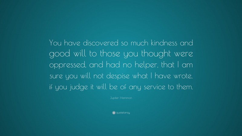 Jupiter Hammon Quote: “You have discovered so much kindness and good will to those you thought were oppressed, and had no helper, that I am sure you will not despise what I have wrote, if you judge it will be of any service to them.”