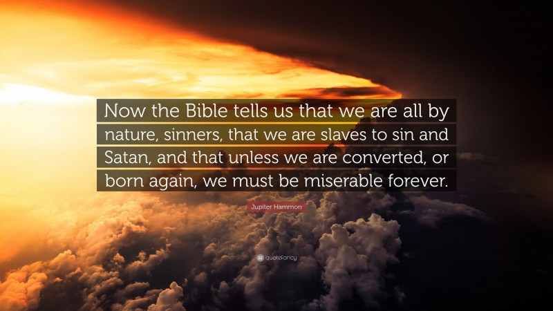 Jupiter Hammon Quote: “Now the Bible tells us that we are all by nature, sinners, that we are slaves to sin and Satan, and that unless we are converted, or born again, we must be miserable forever.”