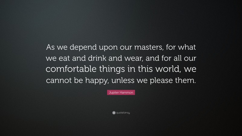 Jupiter Hammon Quote: “As we depend upon our masters, for what we eat and drink and wear, and for all our comfortable things in this world, we cannot be happy, unless we please them.”