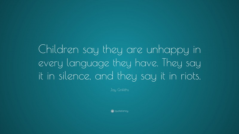 Jay Griffiths Quote: “Children say they are unhappy in every language they have. They say it in silence, and they say it in riots.”