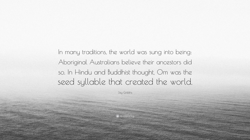 Jay Griffiths Quote: “In many traditions, the world was sung into being: Aboriginal Australians believe their ancestors did so. In Hindu and Buddhist thought, Om was the seed syllable that created the world.”