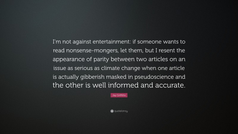 Jay Griffiths Quote: “I’m not against entertainment: if someone wants to read nonsense-mongers, let them, but I resent the appearance of parity between two articles on an issue as serious as climate change when one article is actually gibberish masked in pseudoscience and the other is well informed and accurate.”