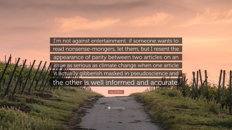 Jay Griffiths Quote: “I’m not against entertainment: if someone wants to read nonsense-mongers, let them, but I resent the appearance of parity between two articles on an issue as serious as climate change when one article is actually gibberish masked in pseudoscience and the other is well informed and accurate.”