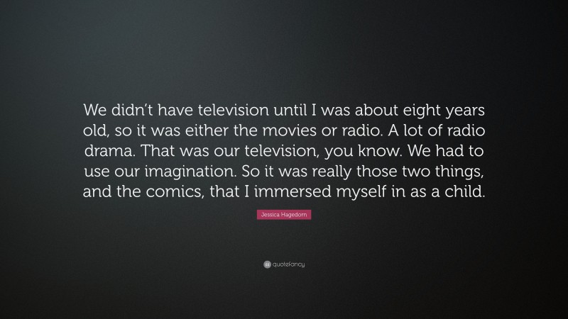 Jessica Hagedorn Quote: “We didn’t have television until I was about eight years old, so it was either the movies or radio. A lot of radio drama. That was our television, you know. We had to use our imagination. So it was really those two things, and the comics, that I immersed myself in as a child.”