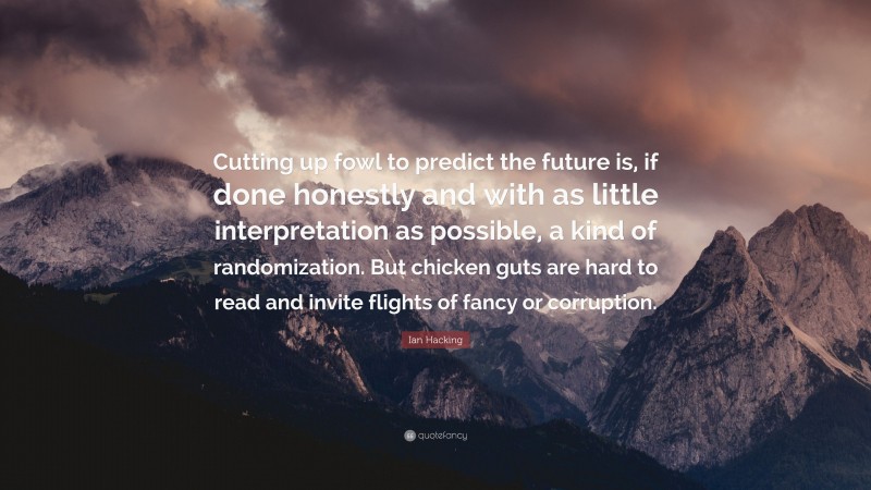 Ian Hacking Quote: “Cutting up fowl to predict the future is, if done honestly and with as little interpretation as possible, a kind of randomization. But chicken guts are hard to read and invite flights of fancy or corruption.”