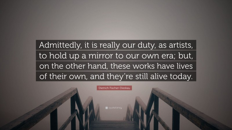 Dietrich Fischer-Dieskau Quote: “Admittedly, it is really our duty, as artists, to hold up a mirror to our own era; but, on the other hand, these works have lives of their own, and they’re still alive today.”