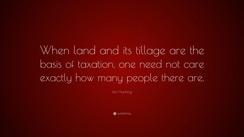 Ian Hacking Quote: “When land and its tillage are the basis of taxation, one need not care exactly how many people there are.”