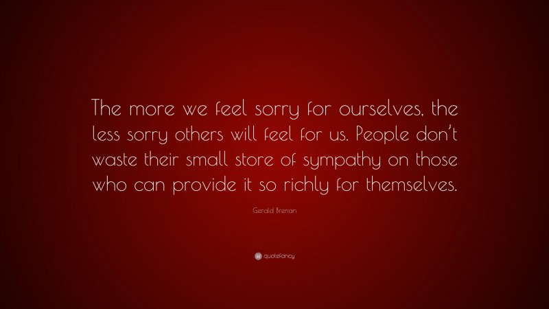 Gerald Brenan Quote: “The more we feel sorry for ourselves, the less sorry others will feel for us. People don’t waste their small store of sympathy on those who can provide it so richly for themselves.”