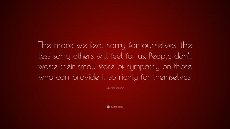 Gerald Brenan Quote: “The more we feel sorry for ourselves, the less sorry others will feel for us. People don’t waste their small store of sympathy on those who can provide it so richly for themselves.”