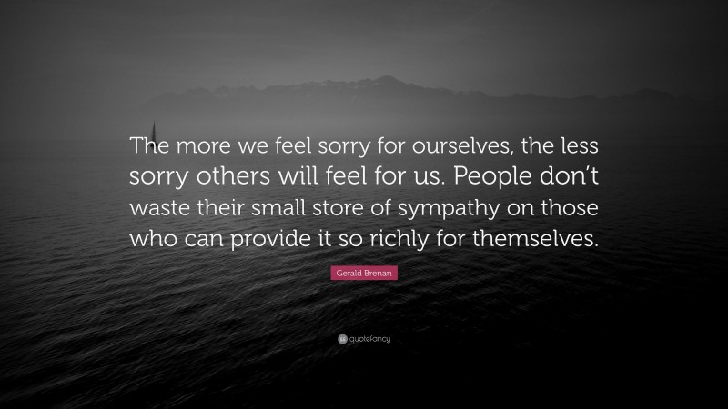 Gerald Brenan Quote: “The more we feel sorry for ourselves, the less sorry others will feel for us. People don’t waste their small store of sympathy on those who can provide it so richly for themselves.”