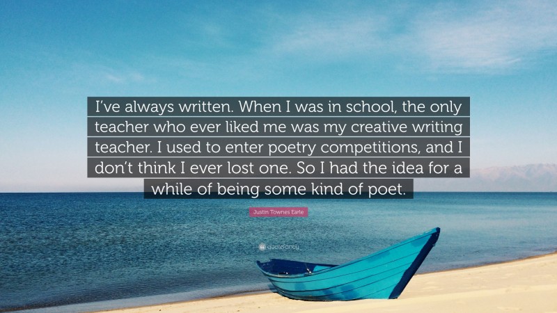 Justin Townes Earle Quote: “I’ve always written. When I was in school, the only teacher who ever liked me was my creative writing teacher. I used to enter poetry competitions, and I don’t think I ever lost one. So I had the idea for a while of being some kind of poet.”