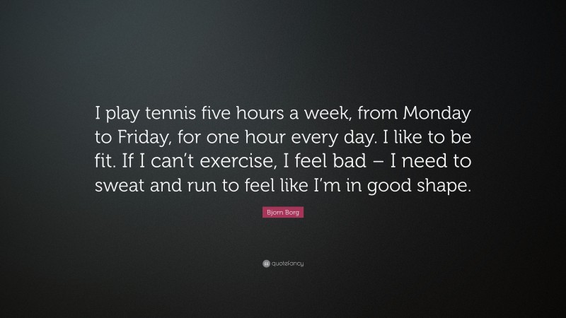 Bjorn Borg Quote: “I play tennis five hours a week, from Monday to Friday, for one hour every day. I like to be fit. If I can’t exercise, I feel bad – I need to sweat and run to feel like I’m in good shape.”
