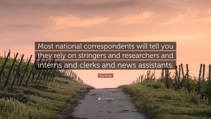 Rick Bragg Quote: “Most national correspondents will tell you they rely on stringers and researchers and interns and clerks and news assistants.”