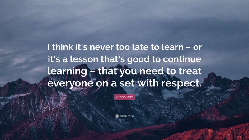 Alison Brie Quote: “I think it’s never too late to learn – or it’s a lesson that’s good to continue learning – that you need to treat everyone on a set with respect.”