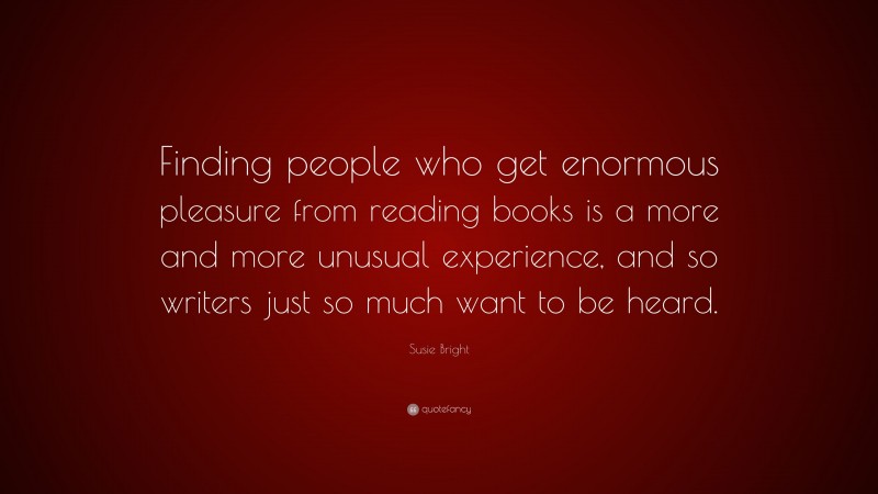 Susie Bright Quote: “Finding people who get enormous pleasure from reading books is a more and more unusual experience, and so writers just so much want to be heard.”