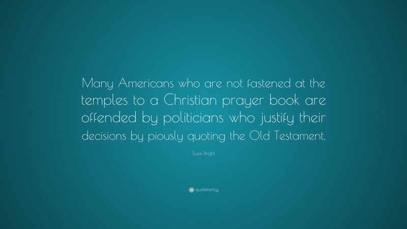 Susie Bright Quote: “Many Americans who are not fastened at the temples to a Christian prayer book are offended by politicians who justify their decisions by piously quoting the Old Testament.”