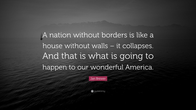 Jan Brewer Quote: “A nation without borders is like a house without walls – it collapses. And that is what is going to happen to our wonderful America.”