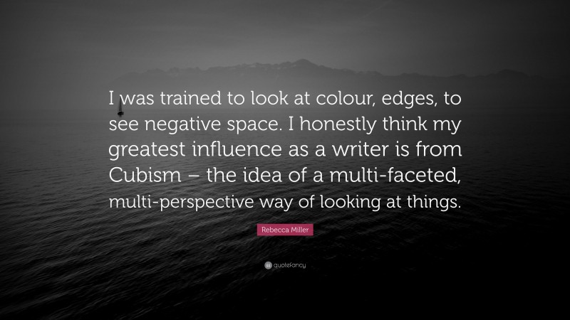 Rebecca Miller Quote: “I was trained to look at colour, edges, to see negative space. I honestly think my greatest influence as a writer is from Cubism – the idea of a multi-faceted, multi-perspective way of looking at things.”